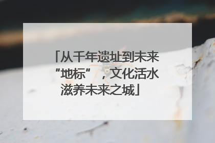 从千年遗址到未来“地标”，文化活水滋养未来之城