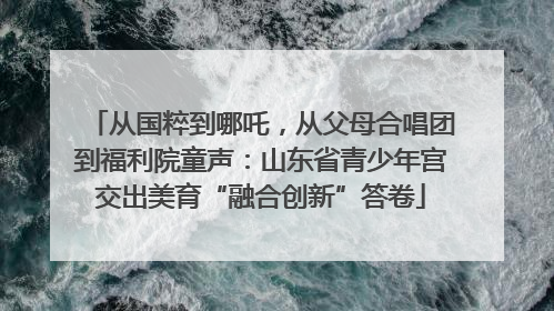 从国粹到哪吒，从父母合唱团到福利院童声：山东省青少年宫交出美育“融合创新”答卷