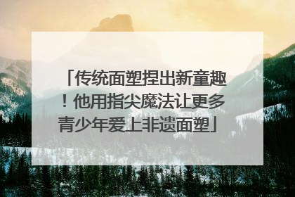 传统面塑捏出新童趣！他用指尖魔法让更多青少年爱上非遗面塑