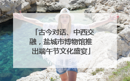 古今对话、中西交融，盐城市博物馆推出端午节文化盛宴
