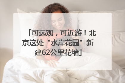 可远观，可近游！北京这处“水岸花园”新建62公里花墙