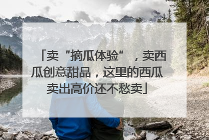 卖“摘瓜体验”，卖西瓜创意甜品，这里的西瓜卖出高价还不愁卖
