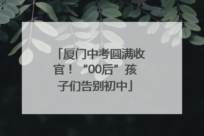 厦门中考圆满收官！“00后”孩子们告别初中