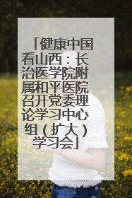 健康中国看山西：长治医学院附属和平医院召开党委理论学习中心组（扩大）学习会