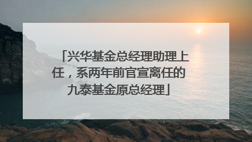 兴华基金总经理助理上任，系两年前官宣离任的九泰基金原总经理