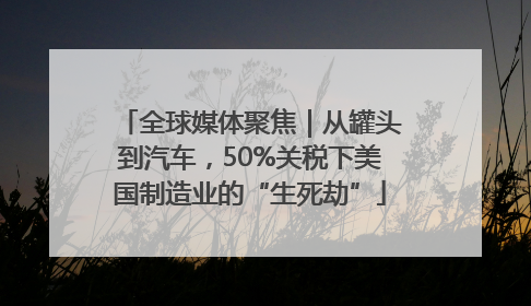 全球媒体聚焦｜从罐头到汽车，50%关税下美国制造业的“生死劫”