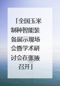 全国玉米制种智能装备展示现场会暨学术研讨会在张掖召开