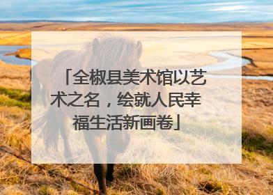 全椒县美术馆以艺术之名，绘就人民幸福生活新画卷