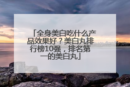 全身美白吃什么产品效果好？美白丸排行榜10强，排名第一的美白丸