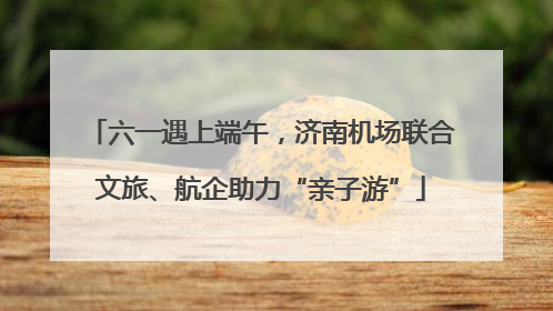 六一遇上端午，济南机场联合文旅、航企助力“亲子游”
