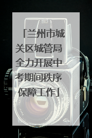 兰州市城关区城管局全力开展中考期间秩序保障工作