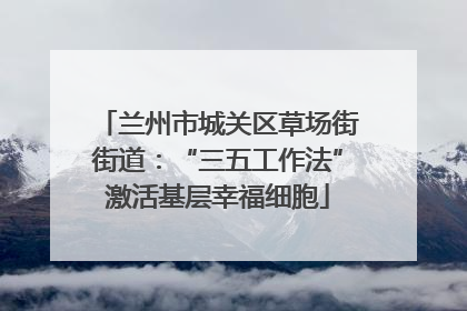 兰州市城关区草场街街道：“三五工作法”激活基层幸福细胞