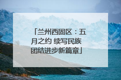 兰州西固区：五月之约 续写民族团结进步新篇章