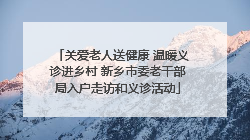 关爱老人送健康 温暖义诊进乡村 新乡市委老干部局入户走访和义诊活动