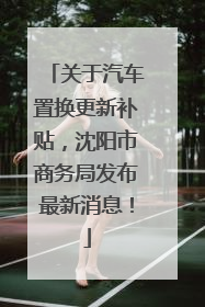 关于汽车置换更新补贴，沈阳市商务局发布最新消息！