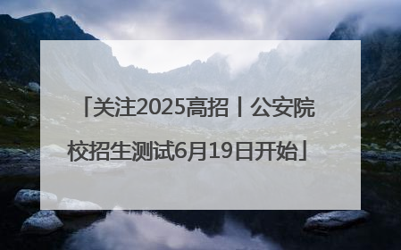 关注2025高招丨公安院校招生测试6月19日开始
