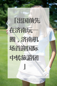 出国前先在济南玩一圈，济南机场首迎国际中转旅游团