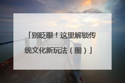 别眨眼！这里解锁传统文化新玩法（图）