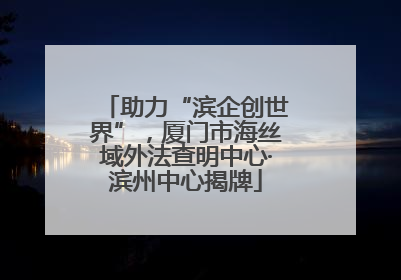 助力“滨企创世界”，厦门市海丝域外法查明中心·滨州中心揭牌