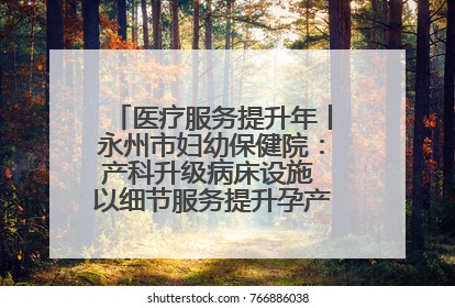 医疗服务提升年丨永州市妇幼保健院：产科升级病床设施 以细节服务提升孕产妇就医体验