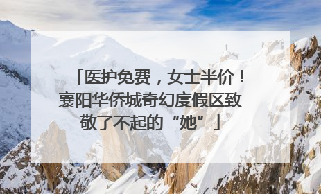 医护免费，女士半价！襄阳华侨城奇幻度假区致敬了不起的“她”