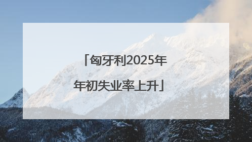 匈牙利2025年年初失业率上升