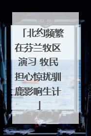 北约频繁在芬兰牧区演习 牧民担心惊扰驯鹿影响生计