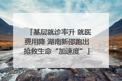 基层就诊率升 就医费用降 湖南新邵跑出抢救生命“加速度”