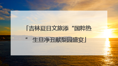 吉林夏日文旅添“国粹热” 生旦净丑献梨园盛宴