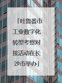 吐鲁番市工业数字化转型考察对接活动在长沙市举办