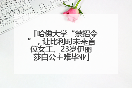 哈佛大学“禁招令”，让比利时未来首位女王、23岁伊丽莎白公主难毕业