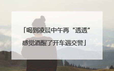 喝到凌晨中午再“透透” 感觉酒醒了开车遇交警