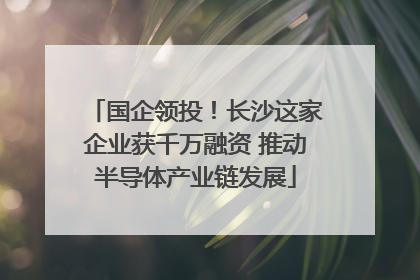 国企领投！长沙这家企业获千万融资 推动半导体产业链发展