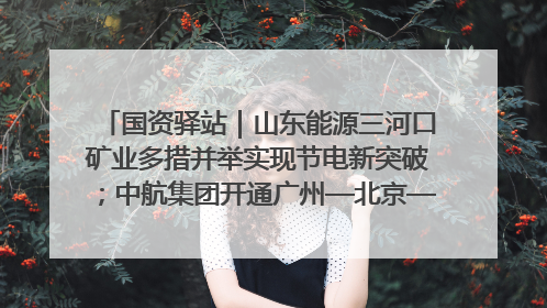 国资驿站｜山东能源三河口矿业多措并举实现节电新突破；中航集团开通广州—北京—格拉斯哥全货机航线