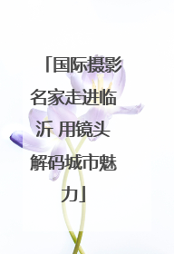 国际摄影名家走进临沂 用镜头解码城市魅力