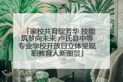 家校共育绽芳华 技能筑梦向未来 卢氏县中等专业学校开放日立体呈现职教育人新图景