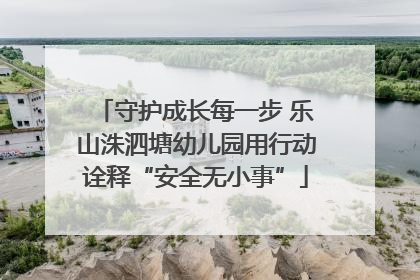 守护成长每一步 乐山洙泗塘幼儿园用行动诠释“安全无小事”