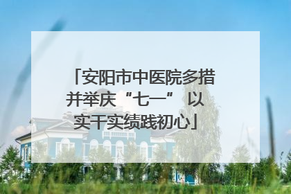安阳市中医院多措并举庆“七一” 以实干实绩践初心