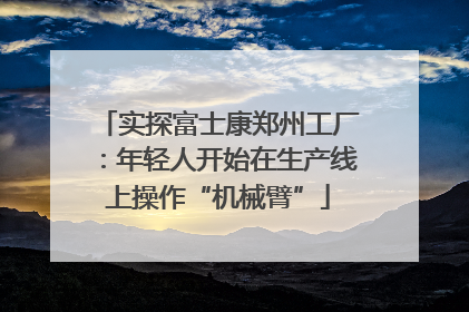 实探富士康郑州工厂：年轻人开始在生产线上操作“机械臂”