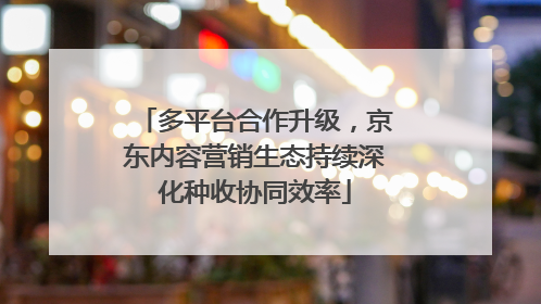 多平台合作升级，京东内容营销生态持续深化种收协同效率