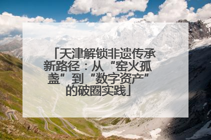 天津解锁非遗传承新路径：从“窑火孤盏”到“数字资产”的破圈实践