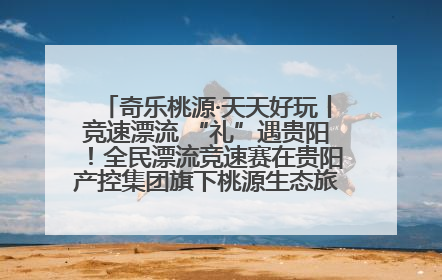 奇乐桃源·天天好玩丨竞速漂流 “礼”遇贵阳！全民漂流竞速赛在贵阳产控集团旗下桃源生态旅游度假区举行
