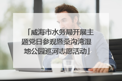 威海市水务局开展主题党日参观暨桑沟湾湿地公园巡河志愿活动