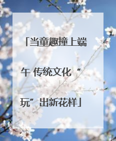 当童趣撞上端午 传统文化“玩”出新花样