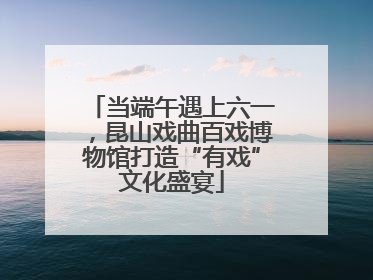 当端午遇上六一，昆山戏曲百戏博物馆打造“有戏”文化盛宴