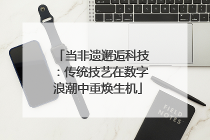 当非遗邂逅科技：传统技艺在数字浪潮中重焕生机
