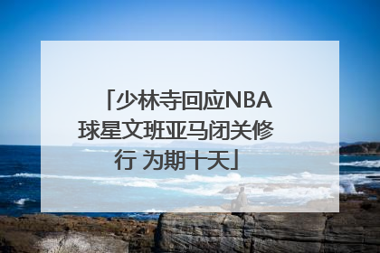 少林寺回应NBA球星文班亚马闭关修行 为期十天