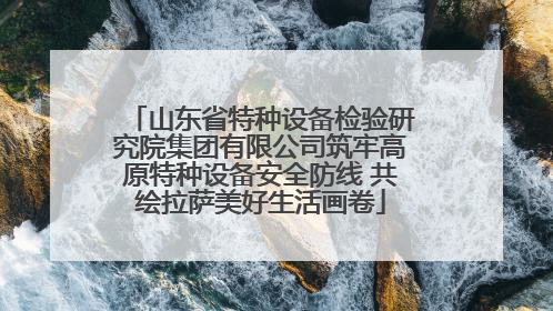 山东省特种设备检验研究院集团有限公司筑牢高原特种设备安全防线 共绘拉萨美好生活画卷