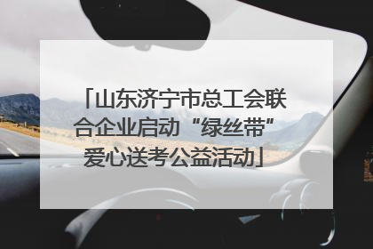 山东济宁市总工会联合企业启动“绿丝带”爱心送考公益活动