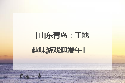 山东青岛：工地趣味游戏迎端午